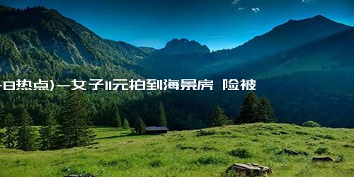 (11-8热点)-女子11元拍到海景房 险被老公拒收 网友：这也太幸运了！